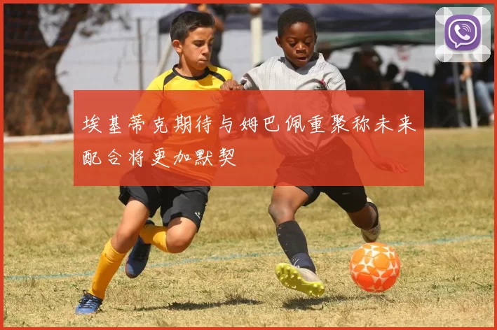 埃基蒂克期待与姆巴佩重聚称未来配合将更加默契