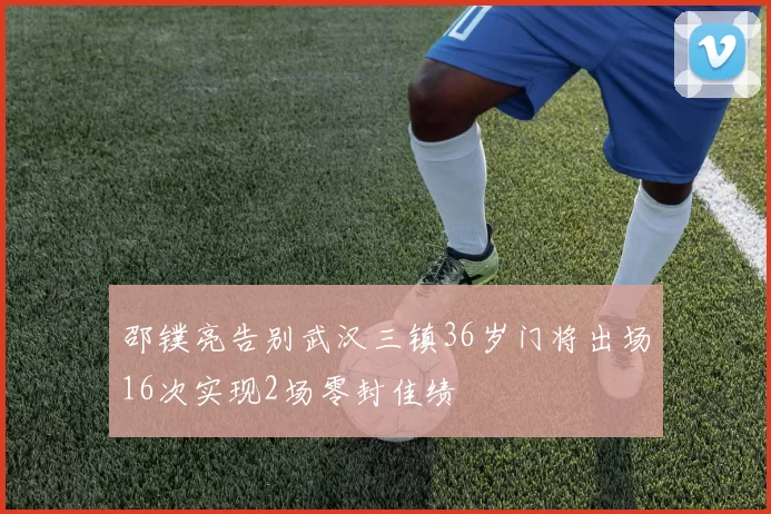 邵镤亮告别武汉三镇36岁门将出场16次实现2场零封佳绩