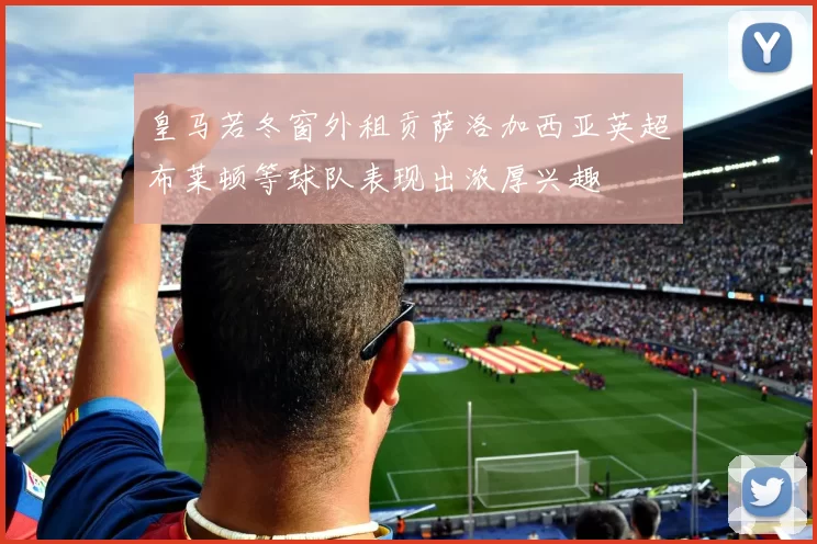 皇马若冬窗外租贡萨洛加西亚英超布莱顿等球队表现出浓厚兴趣