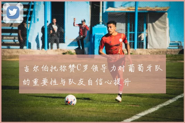 吉尔伯托称赞C罗领导力对葡萄牙队的重要性与队友自信心提升