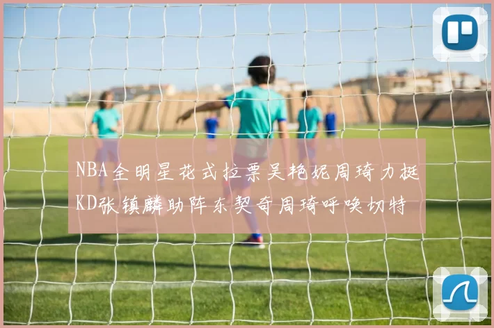 NBA全明星花式拉票吴艳妮周琦力挺KD张镇麟助阵东契奇周琦呼唤切特共襄盛举