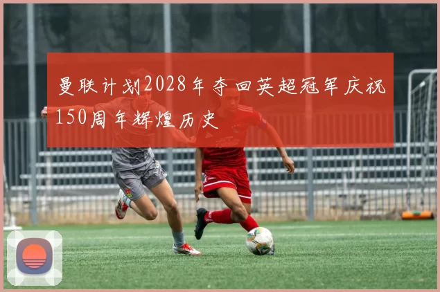 曼联计划2028年夺回英超冠军庆祝150周年辉煌历史