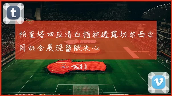 帕奎塔回应清白指控透露切尔西合同机会展现留欧决心