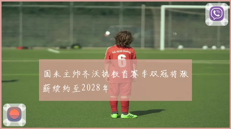 国米主帅齐沃执教首赛季双冠将涨薪续约至2028年