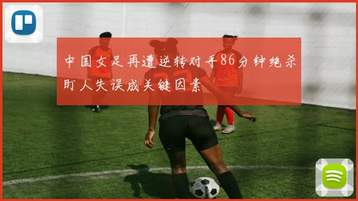 中国女足再遭逆转对手86分钟绝杀盯人失误成关键因素