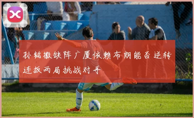 孙铭徽缺阵广厦依赖布朗能否逆转连扳两局挑战对手