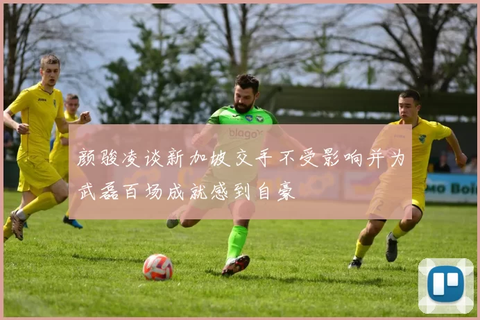 颜骏凌谈新加坡交手不受影响并为武磊百场成就感到自豪
