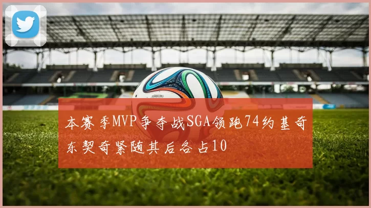 本赛季MVP争夺战SGA领跑74约基奇东契奇紧随其后各占10