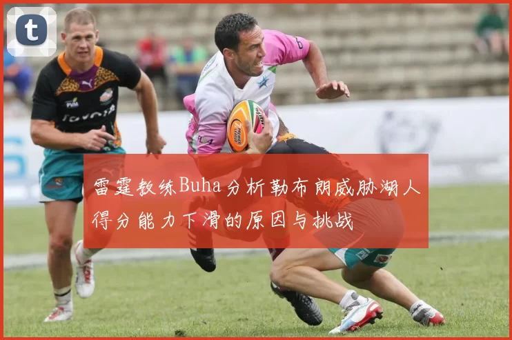 雷霆教练Buha分析勒布朗威胁湖人得分能力下滑的原因与挑战