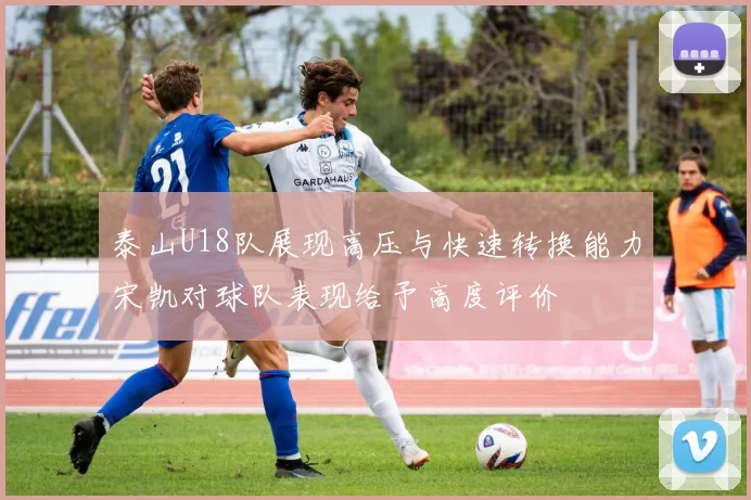 泰山U18队展现高压与快速转换能力宋凯对球队表现给予高度评价