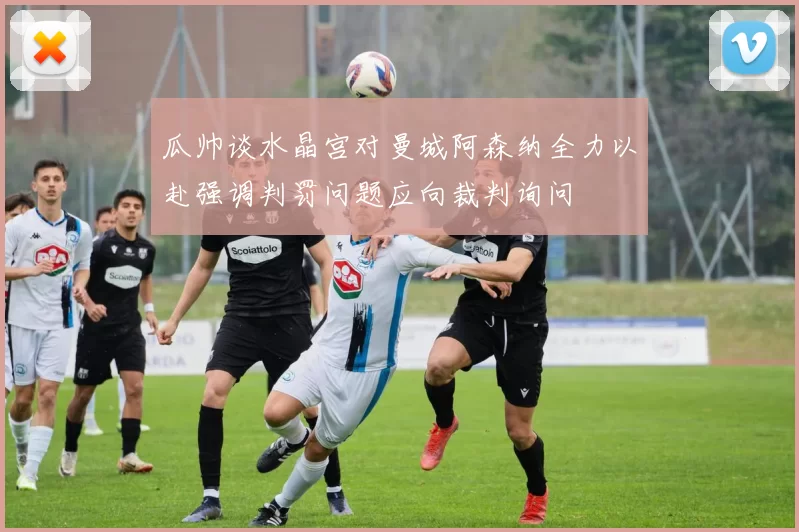 瓜帅谈水晶宫对曼城阿森纳全力以赴强调判罚问题应向裁判询问