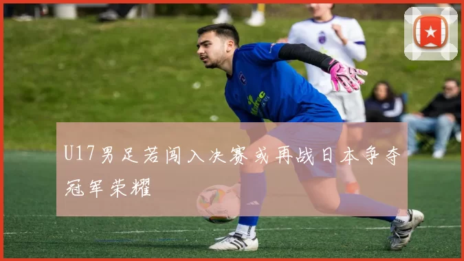U17男足若闯入决赛或再战日本争夺冠军荣耀