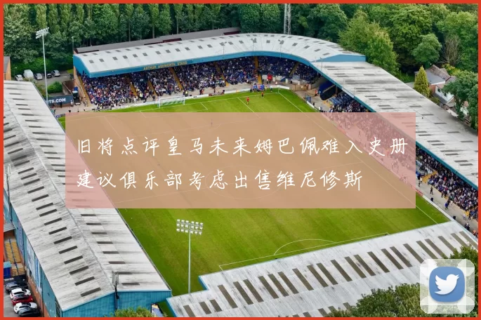 旧将点评皇马未来姆巴佩难入史册建议俱乐部考虑出售维尼修斯